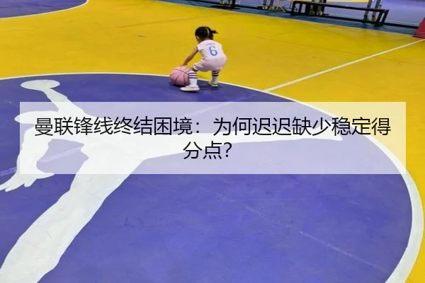 曼联锋线终结困境：为何迟迟缺少稳定得分点？