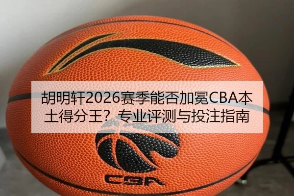 胡明轩2026赛季能否加冕CBA本土得分王？专业评测与投注指南