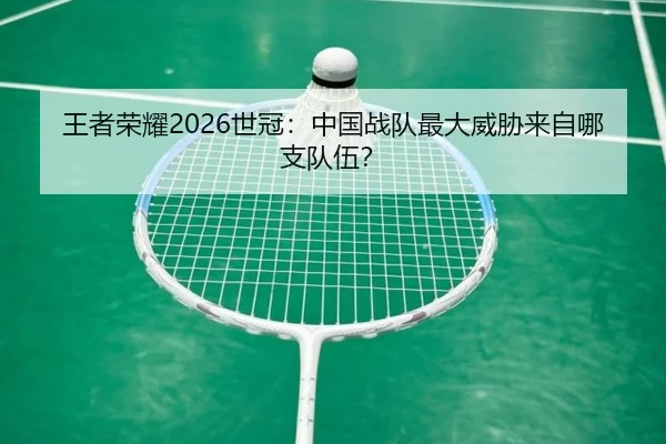 王者荣耀2026世冠：中国战队最大威胁来自哪支队伍？