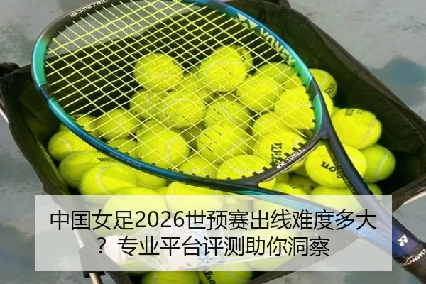 中国女足2026世预赛出线难度多大？专业平台评测助你洞察